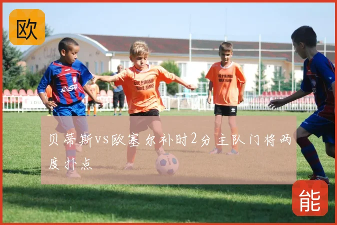 贝蒂斯vs欧塞尔补时2分主队门将两度扑点
